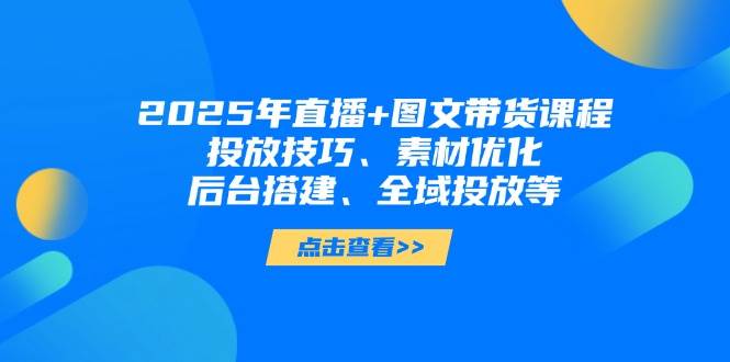 2025年短视频图文带货+直播带货：投放技巧、素材优化、后台搭建、全域投放等